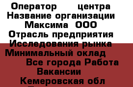 Оператор Call-центра › Название организации ­ Максима, ООО › Отрасль предприятия ­ Исследования рынка › Минимальный оклад ­ 14 000 - Все города Работа » Вакансии   . Кемеровская обл.,Прокопьевск г.